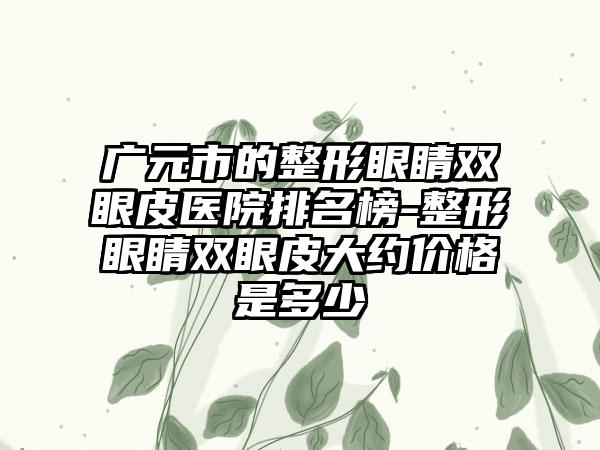 廣元市的整形眼睛雙眼皮醫(yī)院排名榜-整形眼睛雙眼皮大約價(jià)格是多少