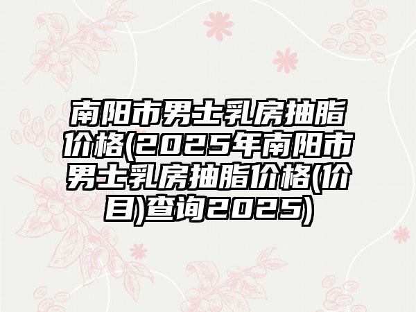 南陽市男士乳房抽脂價(jià)格(2025年南陽市男士乳房抽脂價(jià)格(價(jià)目)查詢2025)