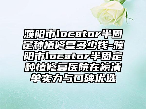 濮陽市l(wèi)ocator半固定種植修復(fù)多少錢-濮陽市l(wèi)ocator半固定種植修復(fù)醫(yī)院在榜清單實力與口碑優(yōu)選