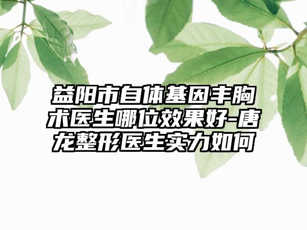 益陽市自體基因豐胸術(shù)醫(yī)生哪位效果好-唐龍整形醫(yī)生實力如何