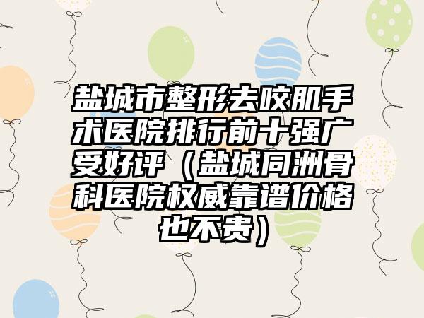 鹽城市整形去咬肌手術(shù)醫(yī)院排行前十強廣受好評（鹽城同洲骨科醫(yī)院權(quán)威靠譜價格也不貴）
