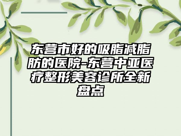 東營市好的吸脂減脂肪的醫(yī)院-東營中亞醫(yī)療整形美容診所全新盤點