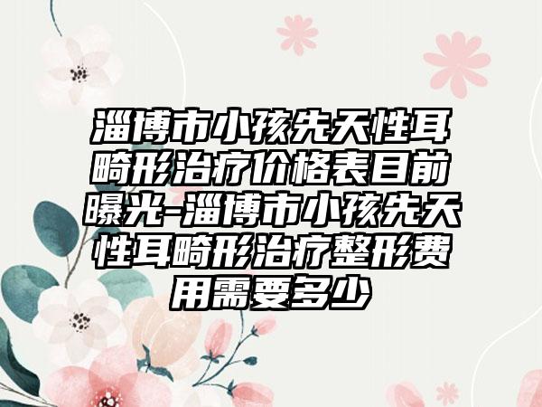 淄博市小孩先天性耳畸形治療價(jià)格表目前曝光-淄博市小孩先天性耳畸形治療整形費(fèi)用需要多少
