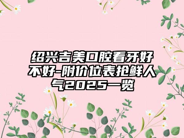 紹興吉美口腔看牙好不好-附價(jià)位表?yè)岝r人氣2025一覽