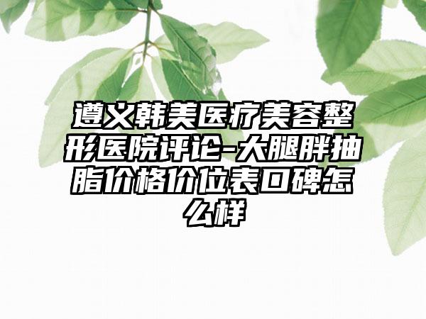 遵義韓美醫(yī)療美容整形醫(yī)院評論-大腿胖抽脂價格價位表口碑怎么樣