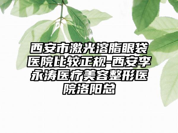西安市激光溶脂眼袋醫(yī)院比較正規(guī)-西安李永濤醫(yī)療美容整形醫(yī)院洛陽總
