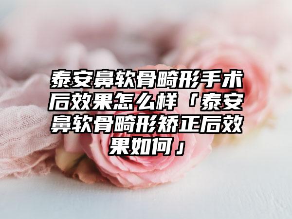泰安鼻軟骨畸形手術(shù)后效果怎么樣「泰安鼻軟骨畸形矯正后效果如何」