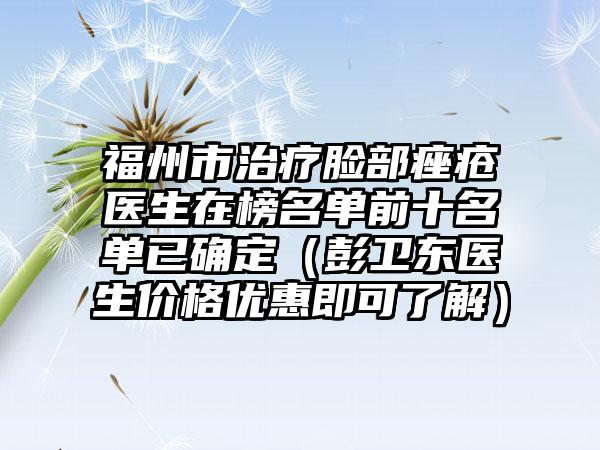 福州市治療臉部痤瘡醫(yī)生在榜名單前十名單已確定（彭衛(wèi)東醫(yī)生價格優(yōu)惠即可了解）
